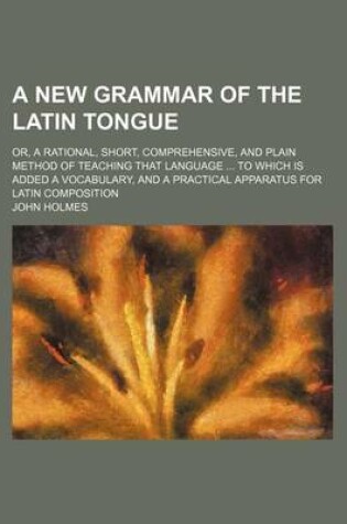 Cover of A New Grammar of the Latin Tongue; Or, a Rational, Short, Comprehensive, and Plain Method of Teaching That Language to Which Is Added a Vocabulary, and a Practical Apparatus for Latin Composition