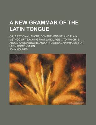 Book cover for A New Grammar of the Latin Tongue; Or, a Rational, Short, Comprehensive, and Plain Method of Teaching That Language to Which Is Added a Vocabulary, and a Practical Apparatus for Latin Composition