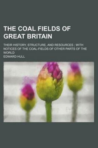 Cover of The Coal Fields of Great Britain; Their History, Structure, and Resources with Notices of the Coal-Fields of Other Parts of the World