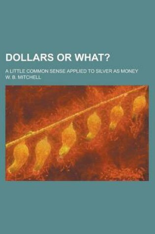 Cover of Dollars or What?; A Little Common Sense Applied to Silver as Money