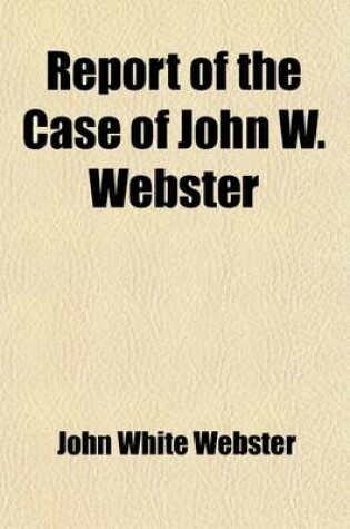 Cover of Report of the Case of John W. Webster; Indicted for the Murder of George Parkman Before the Supreme Judicial Court of Massachusetts Including the Hearing on the Petition for a Writ of Error, the Prisoner's Confessional Statements and Application for a Com