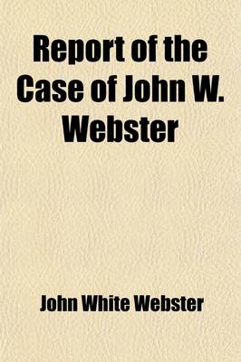 Book cover for Report of the Case of John W. Webster; Indicted for the Murder of George Parkman Before the Supreme Judicial Court of Massachusetts Including the Hearing on the Petition for a Writ of Error, the Prisoner's Confessional Statements and Application for a Com