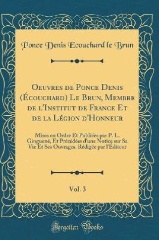 Cover of Oeuvres de Ponce Denis (Écouchard) Le Brun, Membre de l'Institut de France Et de la Légion d'Honneur, Vol. 3: Mises en Ordre Et Publiées par P. L. Ginguené, Et Précédées d'une Notice sur Sa Vie Et Ses Ouvrages, Rédigée par l'Éditeur (Classic Reprint)