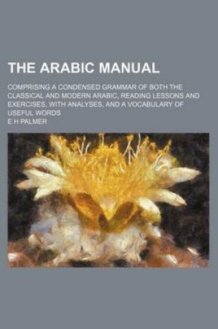 Cover of The Arabic Manual; Comprising a Condensed Grammar of Both the Classical and Modern Arabic, Reading Lessons and Exercises, with Analyses, and a Vocabulary of Useful Words