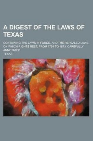 Cover of A Digest of the Laws of Texas; Containing the Laws in Force, and the Repealed Laws on Which Rights Rest, from 1754 to 1873, Carefully Annotated