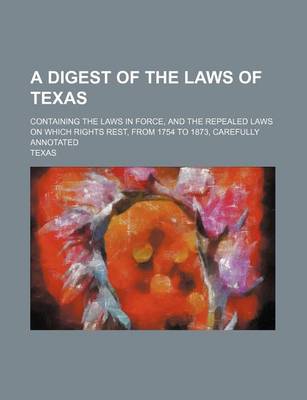 Book cover for A Digest of the Laws of Texas; Containing the Laws in Force, and the Repealed Laws on Which Rights Rest, from 1754 to 1873, Carefully Annotated