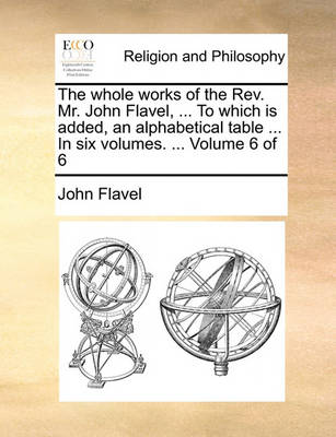Book cover for The Whole Works of the REV. Mr. John Flavel, ... to Which Is Added, an Alphabetical Table ... in Six Volumes. ... Volume 6 of 6