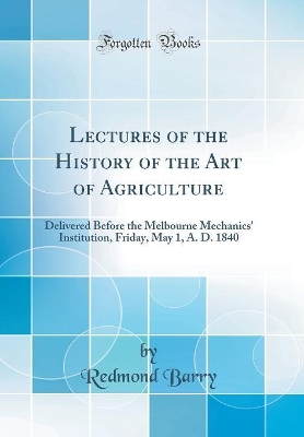 Book cover for Lectures of the History of the Art of Agriculture: Delivered Before the Melbourne Mechanics' Institution, Friday, May 1, A. D. 1840 (Classic Reprint)