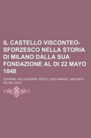 Cover of Il Castello Visconteo-Sforzesco Nella Storia Di Milano Dalla Sua Fondazione Al Di 22 Mayo 1848; Governi, Sollevazioni, Feste, Costumanze, Aneddoti