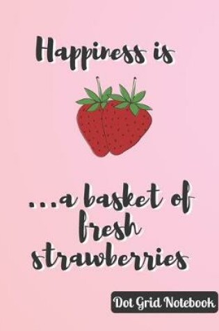 Cover of Happiness Is ...A Basket Of Fresh Strawberries Dot Grid Notebook