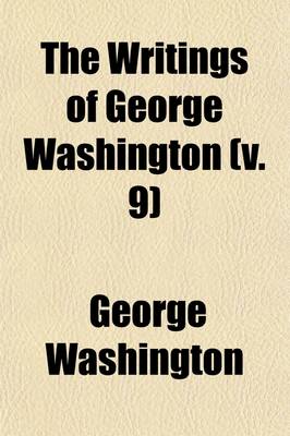 Book cover for The Writings of George Washington (Volume 9); Being His Correspondence, Addresses, Messages, and Other Papers, Official and Private, Selected and Published from the Original Manuscripts