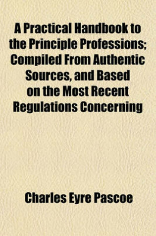 Cover of A Practical Handbook to the Principle Professions; Compiled from Authentic Sources, and Based on the Most Recent Regulations Concerning