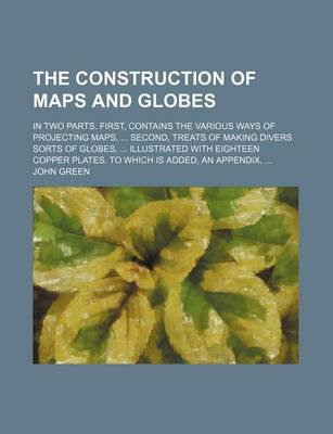 Book cover for The Construction of Maps and Globes; In Two Parts. First, Contains the Various Ways of Projecting Maps, Second, Treats of Making Divers Sorts of Globes, Illustrated with Eighteen Copper Plates. to Which Is Added, an Appendix,