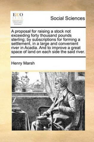 Cover of A Proposal for Raising a Stock Not Exceeding Forty Thousand Pounds Sterling; By Subscriptions for Forming a Settlement, in a Large and Convenient River in Acadia. and to Improve a Great Space of Land on Each Side the Said River.