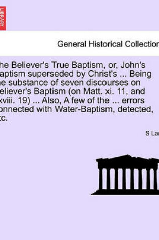 Cover of The Believer's True Baptism, Or, John's Baptism Superseded by Christ's ... Being the Substance of Seven Discourses on Believer's Baptism (on Matt. XI. 11, and XXVIII. 19) ... Also, a Few of the ... Errors Connected with Water-Baptism, Detected, Etc.