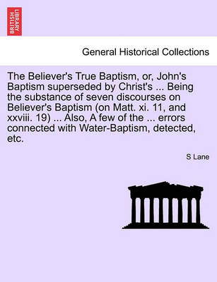 Book cover for The Believer's True Baptism, Or, John's Baptism Superseded by Christ's ... Being the Substance of Seven Discourses on Believer's Baptism (on Matt. XI. 11, and XXVIII. 19) ... Also, a Few of the ... Errors Connected with Water-Baptism, Detected, Etc.