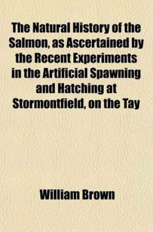 Cover of The Natural History of the Salmon, as Ascertained by the Recent Experiments in the Artificial Spawning and Hatching at Stormontfield, on the Tay