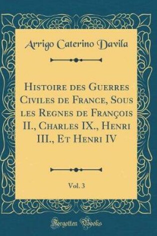 Cover of Histoire Des Guerres Civiles de France, Sous Les Regnes de Francois II., Charles IX., Henri III., Et Henri IV, Vol. 3 (Classic Reprint)