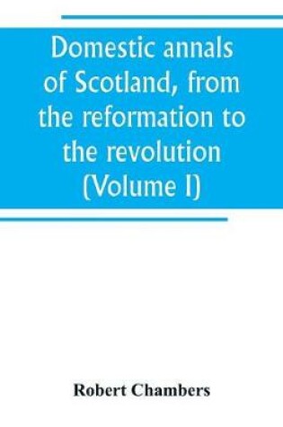 Cover of Domestic annals of Scotland, from the reformation to the revolution (Volume I)