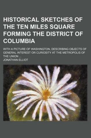 Cover of Historical Sketches of the Ten Miles Square Forming the District of Columbia; With a Picture of Washington, Describing Objects of General Interest or Curiosity at the Metropolis of the Union