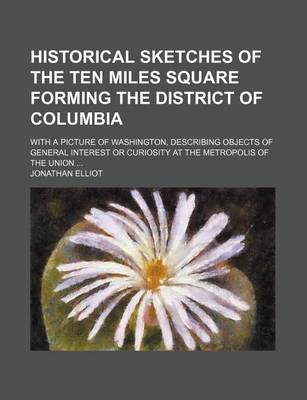 Book cover for Historical Sketches of the Ten Miles Square Forming the District of Columbia; With a Picture of Washington, Describing Objects of General Interest or Curiosity at the Metropolis of the Union