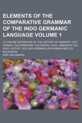 Cover of Elements of the Comparative Grammar of the Indo Germanic Language Volume 1; A Concise Exposition of the History of Sanskrit, Old Iranian. Old Armenian. Old Greek. Latin. Umbrian # Old Irish. Gothic. Old High German Lathuaman and Old Bulgarian