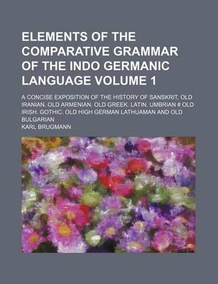 Book cover for Elements of the Comparative Grammar of the Indo Germanic Language Volume 1; A Concise Exposition of the History of Sanskrit, Old Iranian. Old Armenian. Old Greek. Latin. Umbrian # Old Irish. Gothic. Old High German Lathuaman and Old Bulgarian