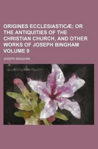 Cover of Origines Ecclesiasticae Volume 9; Or the Antiquities of the Christian Church, and Other Works of Joseph Bingham