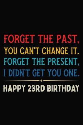 Book cover for Forget The Past You Can't Change It Forget The Present I Didn't Get You One Happy 23rd Birthday