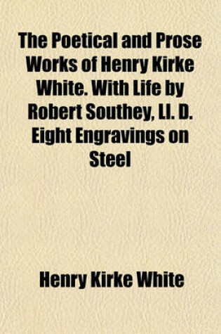 Cover of The Poetical and Prose Works of Henry Kirke White. with Life by Robert Southey, LL. D. Eight Engravings on Steel