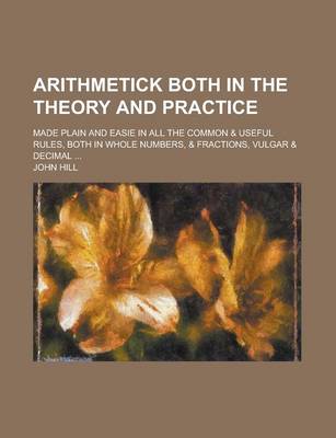 Book cover for Arithmetick Both in the Theory and Practice; Made Plain and Easie in All the Common & Useful Rules, Both in Whole Numbers, & Fractions, Vulgar & Decimal ...