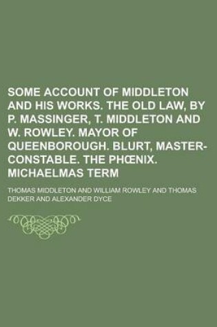Cover of Some Account of Middleton and His Works. the Old Law, by P. Massinger, T. Middleton and W. Rowley. Mayor of Queenborough. Blurt, Master-Constable. the PH Nix. Michaelmas Term