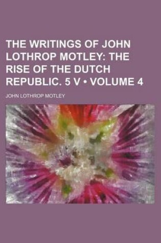 Cover of The Writings of John Lothrop Motley (Volume 4); The Rise of the Dutch Republic. 5 V