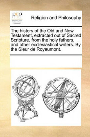 Cover of The history of the Old and New Testament, extracted out of Sacred Scripture, from the holy fathers, and other ecclesiastical writers. By the Sieur de Royaumont.