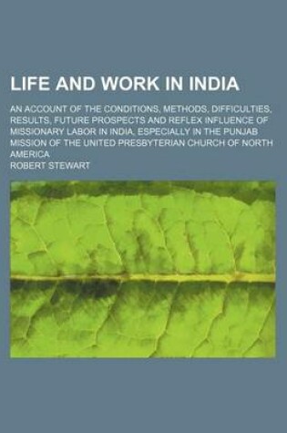 Cover of Life and Work in India; An Account of the Conditions, Methods, Difficulties, Results, Future Prospects and Reflex Influence of Missionary Labor in India, Especially in the Punjab Mission of the United Presbyterian Church of North America