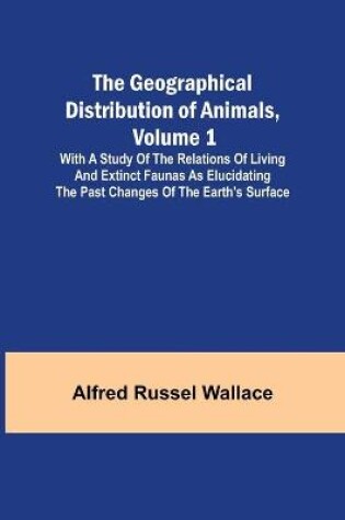 Cover of The Geographical Distribution of Animals, Volume 1; With a study of the relations of living and extinct faunas as elucidating the past changes of the Earth's surface