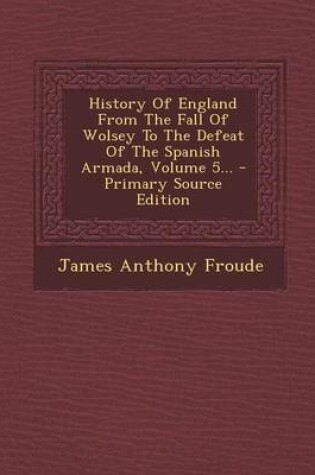 Cover of History of England from the Fall of Wolsey to the Defeat of the Spanish Armada, Volume 5... - Primary Source Edition