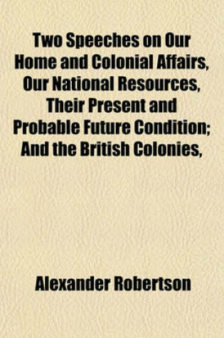 Cover of Two Speeches on Our Home and Colonial Affairs, Our National Resources, Their Present and Probable Future Condition; And the British Colonies,