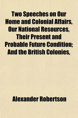 Book cover for Two Speeches on Our Home and Colonial Affairs, Our National Resources, Their Present and Probable Future Condition; And the British Colonies,