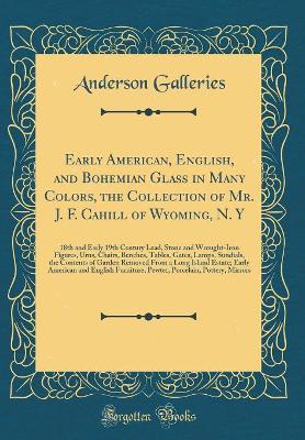 Book cover for Early American, English, and Bohemian Glass in Many Colors, the Collection of Mr. J. F. Cahill of Wyoming, N. Y: 18th and Early 19th Century Lead, Stone and Wrought-Iron Figures, Urns, Chairs, Benches, Tables, Gates, Lamps, Sundials, the Contents of Garde