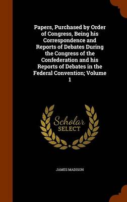 Book cover for Papers, Purchased by Order of Congress, Being His Correspondence and Reports of Debates During the Congress of the Confederation and His Reports of Debates in the Federal Convention; Volume 1