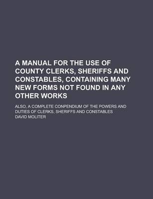 Book cover for A Manual for the Use of County Clerks, Sheriffs and Constables, Containing Many New Forms Not Found in Any Other Works; Also, a Complete Conpendium