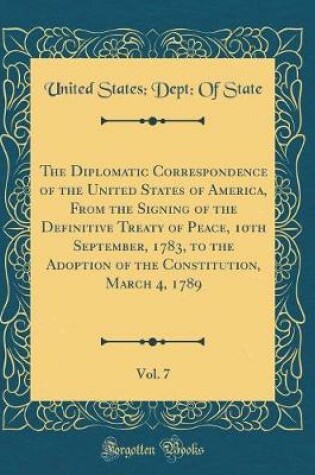 Cover of The Diplomatic Correspondence of the United States of America, from the Signing of the Definitive Treaty of Peace, 10th September, 1783, to the Adoption of the Constitution, March 4, 1789, Vol. 7 (Classic Reprint)
