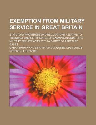 Book cover for Exemption from Military Service in Great Britain; Statutory Provisions and Regulations Relative to Tribunals and Certificates of Exemption Under the Military Service Acts, with a Digest of Appealed Cases