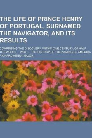 Cover of The Life of Prince Henry of Portugal, Surnamed the Navigator, and Its Results; Comprising the Discovery, Within One Century, of Half the World ... Wit