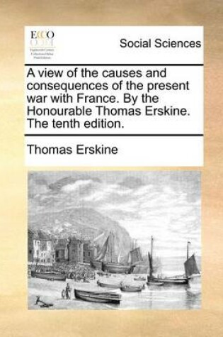 Cover of A view of the causes and consequences of the present war with France. By the Honourable Thomas Erskine. The tenth edition.