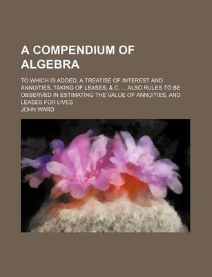 Book cover for A Compendium of Algebra; To Which Is Added, a Treatise of Interest and Annuities, Taking of Leases, & C. Also Rules to Be Observed in Estimating the Value of Annuities, and Leases for Lives