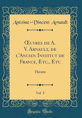 Book cover for uvres de A. V. Arnault, de l'Ancien Institut de France, Etc., Etc, Vol. 3: Théatre (Classic Reprint)