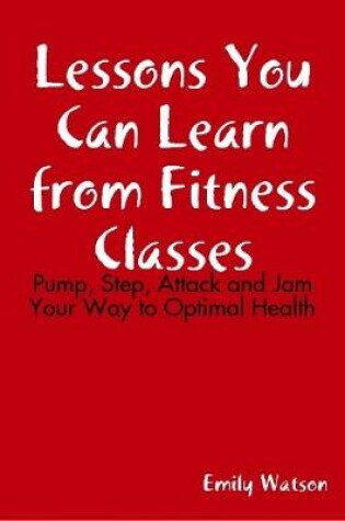 Cover of Lessons You Can Learn from Fitness Classes: Pump, Step, Attack and Jam Your Way to Optimal Health