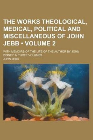 Cover of The Works Theological, Medical, Political and Miscellaneous of John Jebb (Volume 2); With Memoirs of the Life of the Author by John Disney in Three Vo